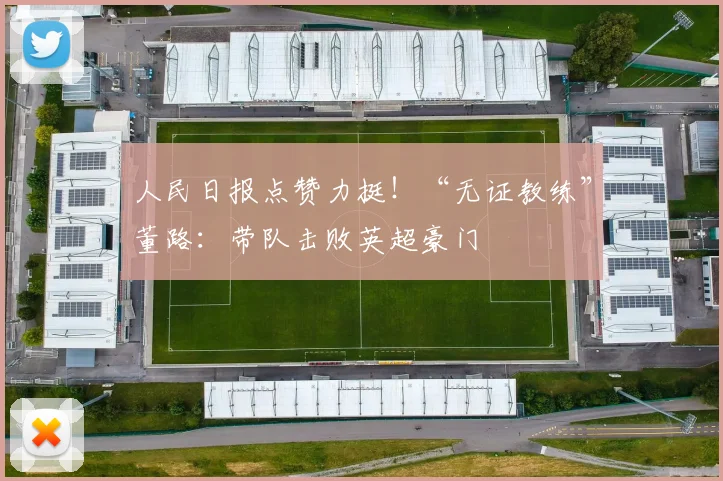 人民日报点赞力挺！“无证教练”董路：带队击败英超豪门